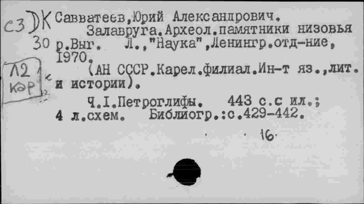 ﻿,^^ХСавватеев,Юрий Александрович,
Залавруга.Археол.памятники низовья
30 р.Выг. Л.,"Наука" »Ленингр.отд-ние,
и истории;.
(АН CijCP.Карел .филиал.Ин-т яз.,лит
Ч.І.Петроглифы. 443 с.с ил.;
л.схем.	Библиогр.:с.429-442.
